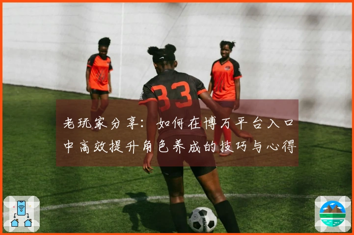 老玩家分享：如何在博万平台入口中高效提升角色养成的技巧与心得