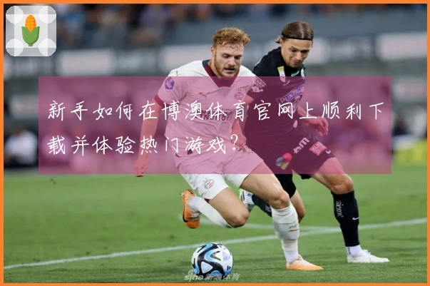 新手如何在博澳体育官网上顺利下载并体验热门游戏？