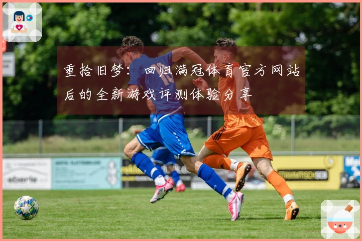 重拾旧梦：回归满冠体育官方网站后的全新游戏评测体验分享