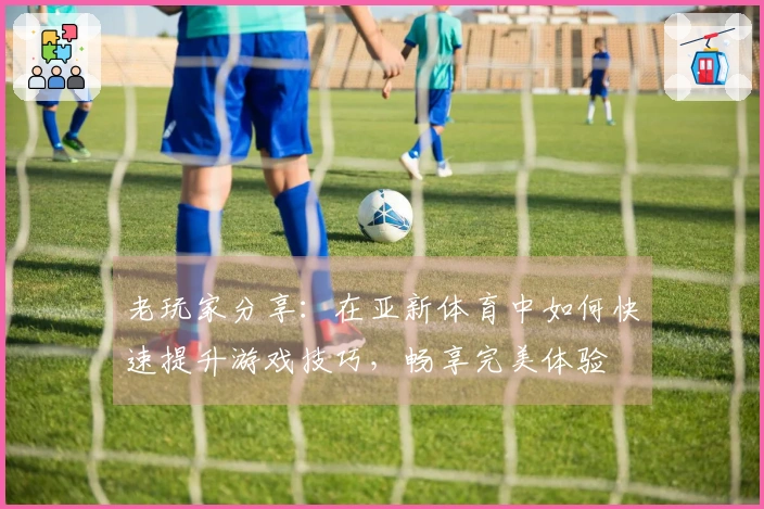 老玩家分享：在亚新体育中如何快速提升游戏技巧，畅享完美体验