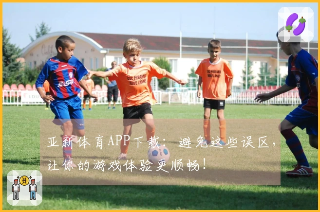 亚新体育APP下载：避免这些误区，让你的游戏体验更顺畅！