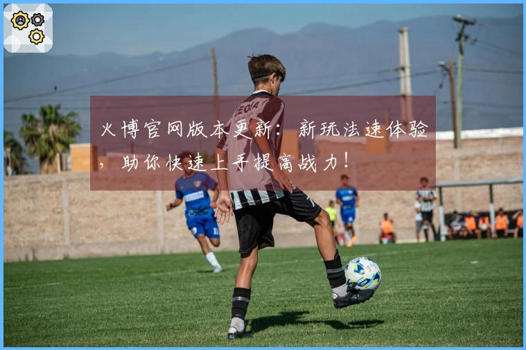 火博官网版本更新：新玩法速体验，助你快速上手提高战力！