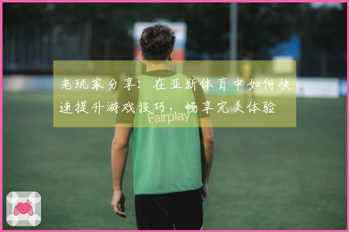 老玩家分享：在亚新体育中如何快速提升游戏技巧，畅享完美体验